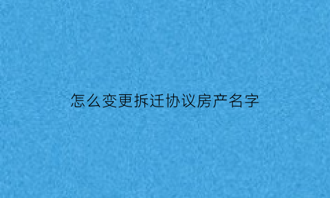 怎么变更拆迁协议房产名字(拆迁协议换名需要什么手续)