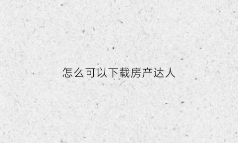 怎么可以下载房产达人(怎么下载房产达人手机版)