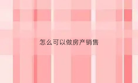 怎么可以做房产销售(如何做售房销售)