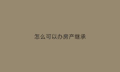 怎么可以办房产继承(如何办理房产继承)