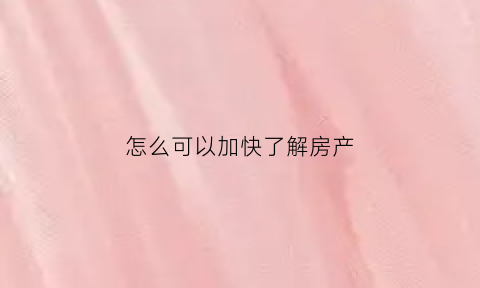 怎么可以加快了解房产(怎么了解房产行情)