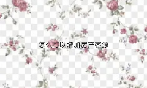 怎么可以增加房产客源(房地产如何增加客源)