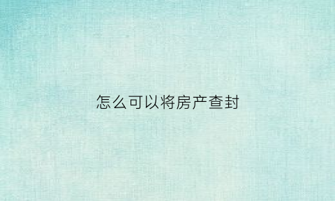 怎么可以将房产查封(怎样查封房子)