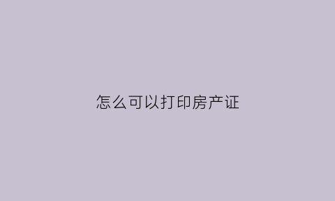 怎么可以打印房产证(打印房产证明需要什么材料)