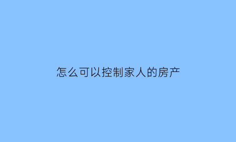 怎么可以控制家人的房产(怎么控制家里人)