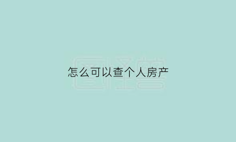 怎么可以查个人房产(怎么查看个人房产)