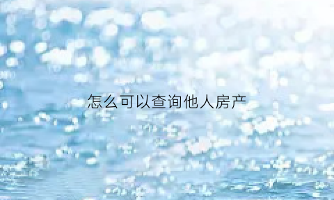 怎么可以查询他人房产(如何查询他人房产)