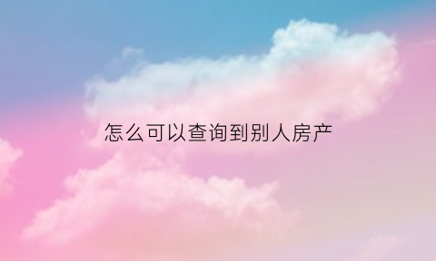 怎么可以查询到别人房产(怎么可以查询到别人房产证信息)