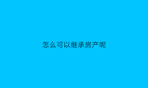 怎么可以继承房产呢(如何继承房产最划算)
