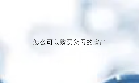 怎么可以购买父母的房产(怎么可以购买父母的房产呢)