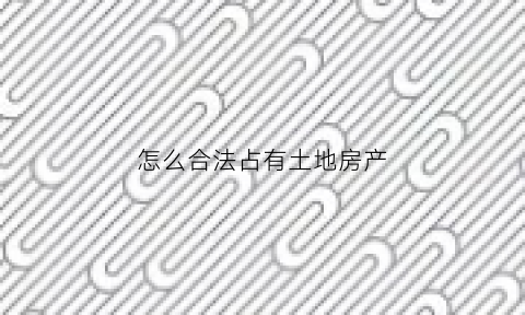 怎么合法占有土地房产(怎么合法占有土地房产呢)