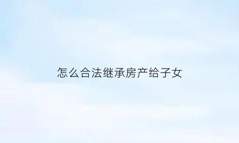 怎么合法继承房产给子女(怎么样继承房子不花钱)