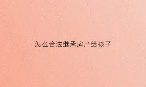 怎么合法继承房产给孩子(怎么合法继承房产给孩子上学)