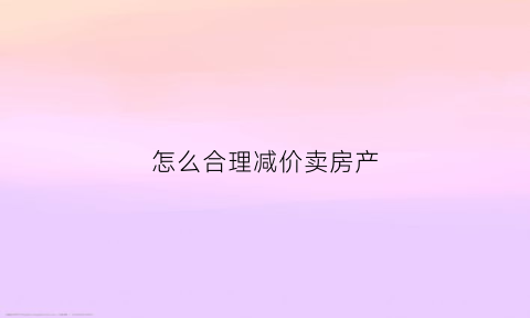 怎么合理减价卖房产(怎么合理减价卖房产的钱)