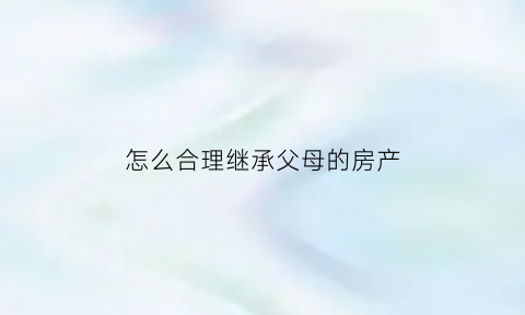 怎么合理继承父母的房产(怎么合理继承父母的房产权)