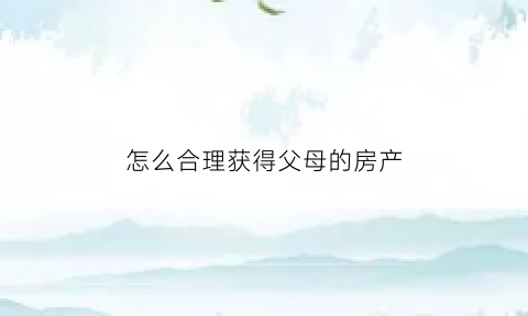 怎么合理获得父母的房产(如何从父母手中拿到房产证)