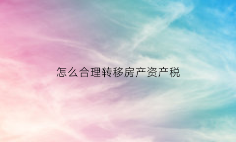 怎么合理转移房产资产税(转移房产怎么最省钱)