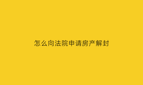 怎么向法院申请房产解封(如何向法院申请解封房产)