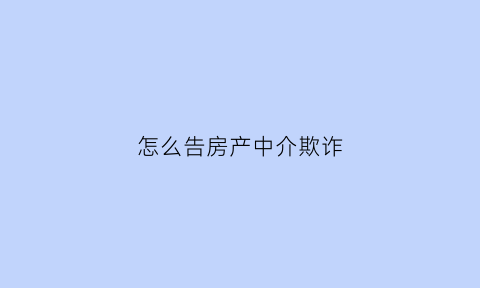 怎么告房产中介欺诈(怎么去告房地产中介)