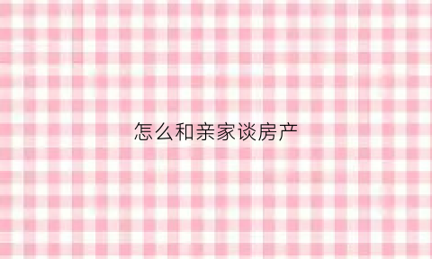 怎么和亲家谈房产(怎样和亲家搞好关系)
