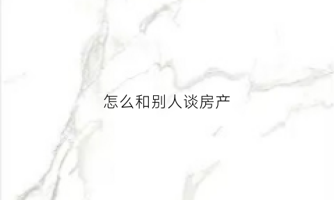 怎么和别人谈房产(怎样跟买房人谈房价)