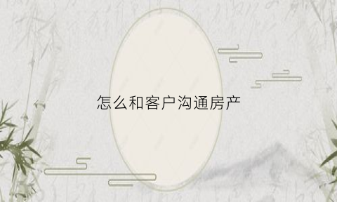 怎么和客户沟通房产(如何跟客户沟通买房)