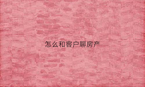 怎么和客户聊房产(房产怎么和客户沟通)