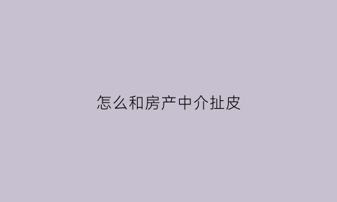怎么和房产中介扯皮(怎么和房屋中介打交道)