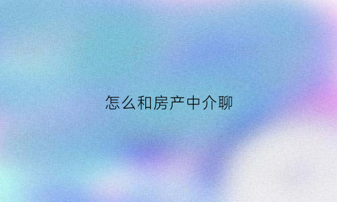 怎么和房产中介聊(怎么和房产中介打交道)