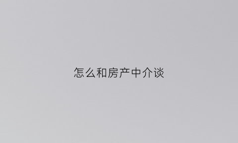 怎么和房产中介谈(怎么和房产中介打交道)
