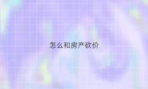 怎么和房产砍价(怎么和房产销售砍房价)