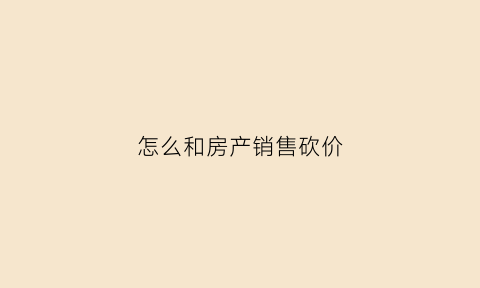 怎么和房产销售砍价(怎么跟卖房销售砍价)