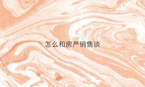 怎么和房产销售谈(怎么和房产销售谈价格话术)