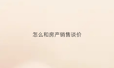 怎么和房产销售谈价(怎么和售楼顾问谈房价)