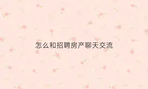 怎么和招聘房产聊天交流(如何快速招聘到房产销售人员)