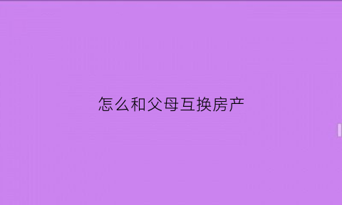 怎么和父母互换房产(怎么和父母互换房产过户)