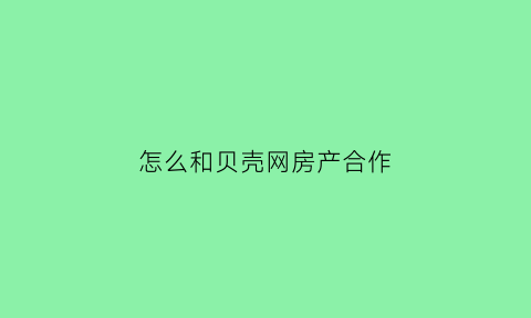 怎么和贝壳网房产合作(怎样和贝壳合作)
