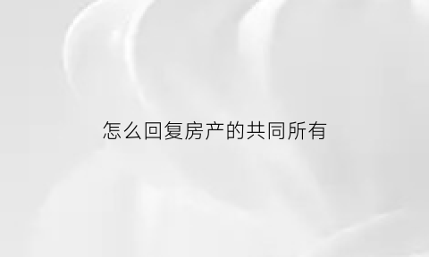 怎么回复房产的共同所有(怎么回复房产的共同所有权人信息)