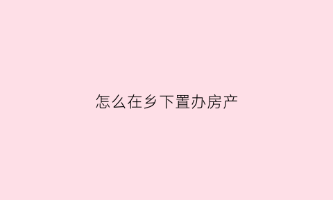 怎么在乡下置办房产(乡下房子办不动产权证需要什么资料)
