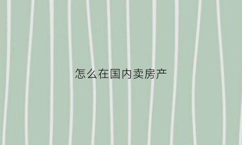 怎么在国内卖房产(怎么购买国外房产)