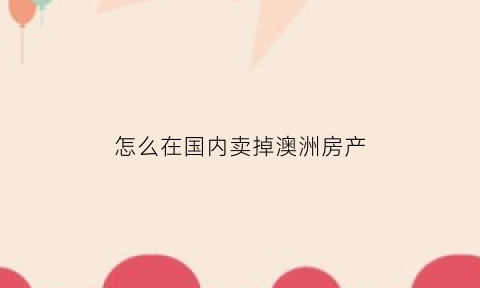 怎么在国内卖掉澳洲房产(海外人士卖掉澳洲房需要纳税)