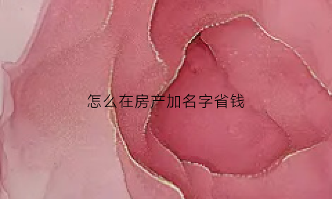 怎么在房产加名字省钱(怎么在房产加名字省钱一点)
