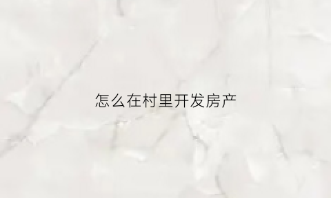 怎么在村里开发房产(村里的房子怎么开产权证明)