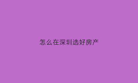 怎么在深圳选好房产(怎么在深圳选好房产中介公司)
