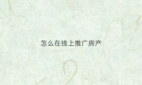 怎么在线上推广房产(如何在线上推广)
