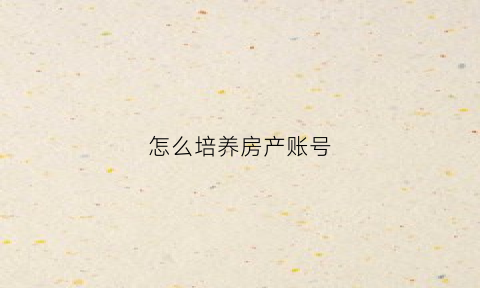 怎么培养房产账号(怎么培养房产账号信息)