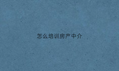 怎么培训房产中介(培训房产中介的课程)