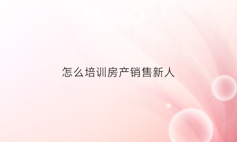 怎么培训房产销售新人(房产销售如何培训新员工)