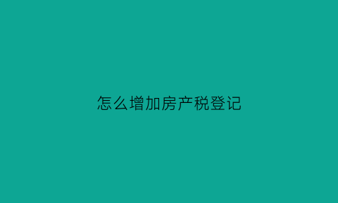 怎么增加房产税登记(房产税新增房产怎么加)