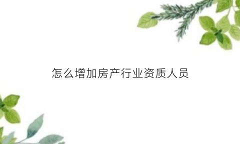 怎么增加房产行业资质人员(房地产资质申请报告怎么写)